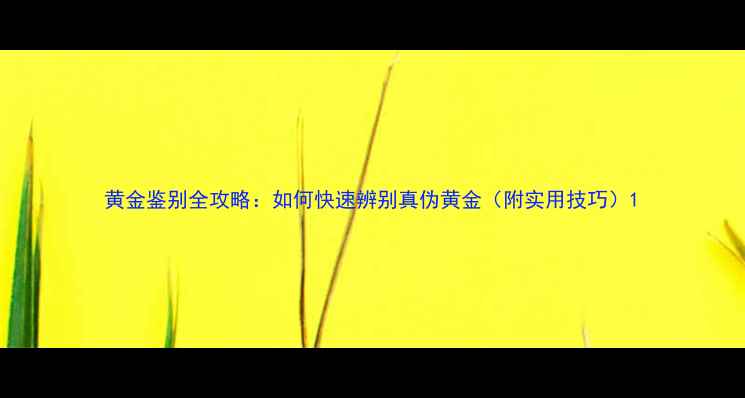 黄金鉴别全攻略如何快速辨别真伪黄金附实用技巧
