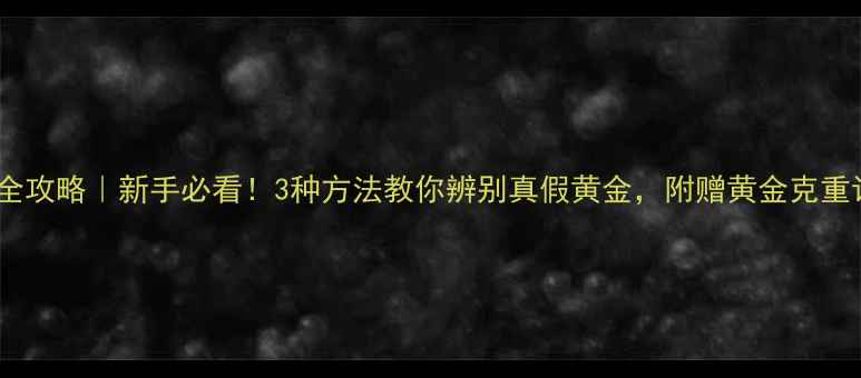 黄金鉴定全攻略新手必看3种方法教你辨别真假黄金附赠黄金克重计算公式
