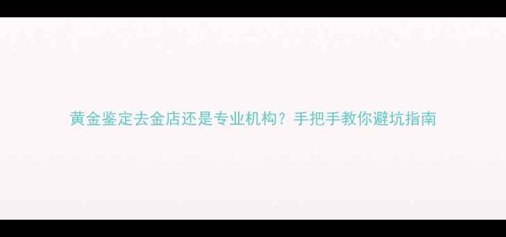 黄金鉴定去金店还是专业机构手把手教你避坑指南