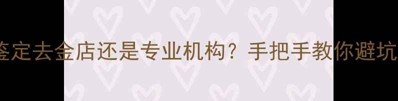 图片 黄金鉴定去金店还是专业机构？手把手教你避坑指南1