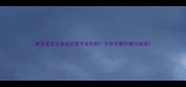 图片 黄金鉴定去金店还是专业机构？手把手教你避坑指南2