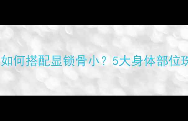 黄金钻石珍珠如何搭配显锁骨小5大身体部位珠宝搭配法则