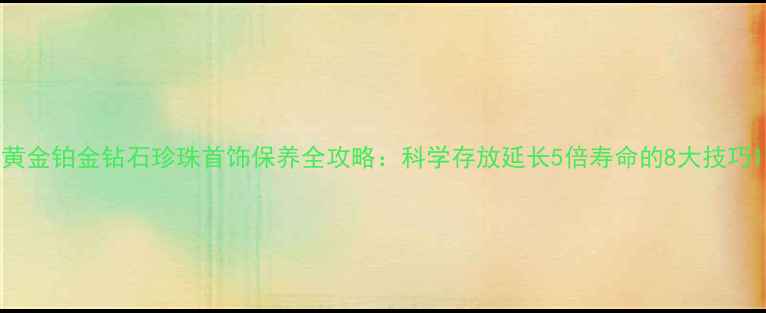 图片 黄金铂金钻石珍珠首饰保养全攻略：科学存放延长5倍寿命的8大技巧1