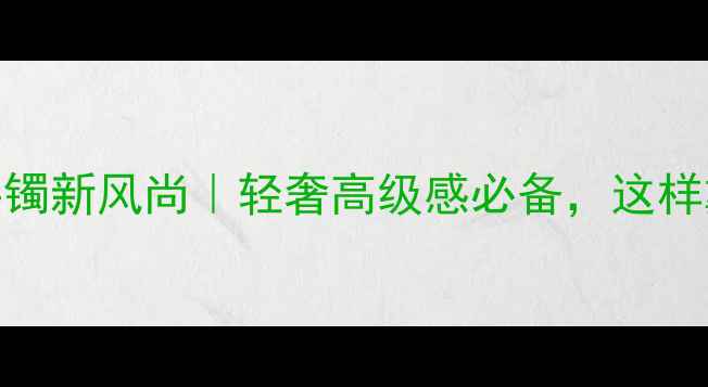 黄金镂空手镯新风尚轻奢高级感必备这样戴才显贵