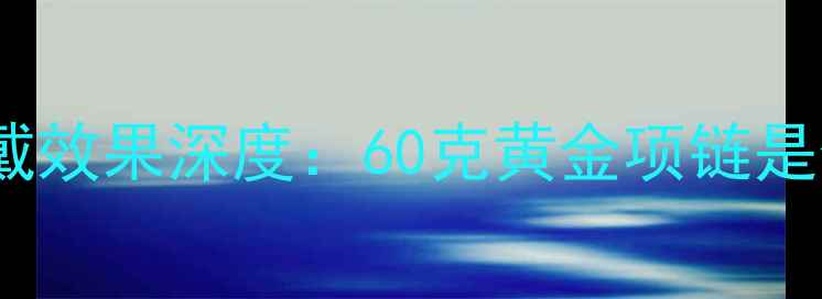 黄金项链克重与佩戴效果深度60克黄金项链是否适合日常佩戴
