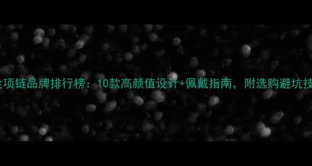 黄金项链品牌排行榜10款高颜值设计佩戴指南附选购避坑技巧