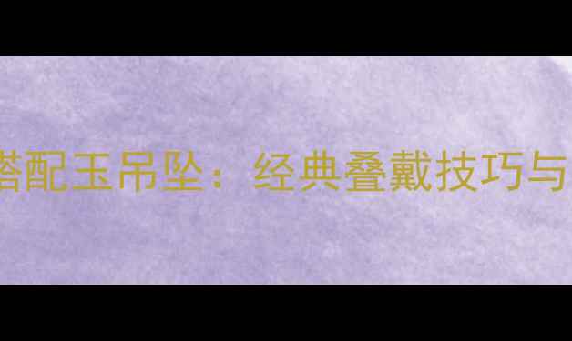 黄金项链搭配玉吊坠经典叠戴技巧与选购指南