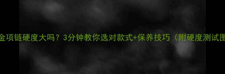 黄金项链硬度大吗3分钟教你选对款式保养技巧附硬度测试图