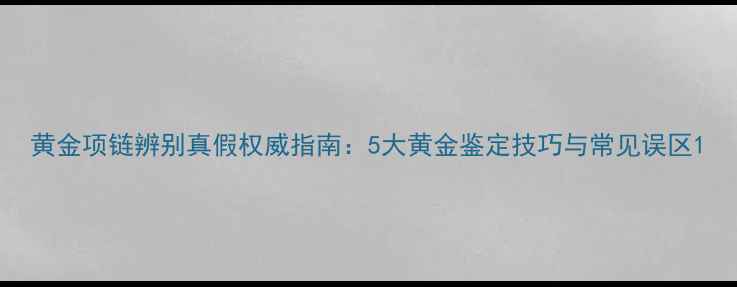 黄金项链辨别真假权威指南5大黄金鉴定技巧与常见误区