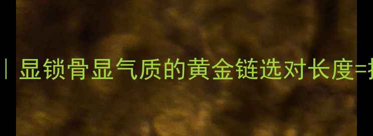 图片 黄金项链长度全｜显锁骨显气质的黄金链选对长度=提升颜值10分！1