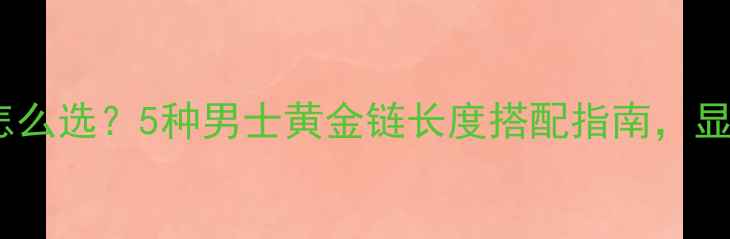 黄金项链长度怎么选5种男士黄金链长度搭配指南显贵显高不踩雷