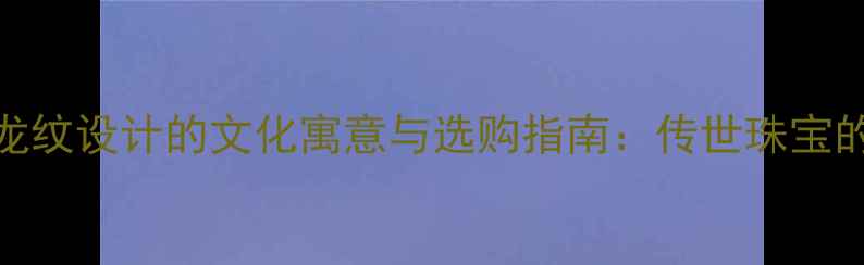 黄金项链龙纹设计的文化寓意与选购指南传世珠宝的东方智慧