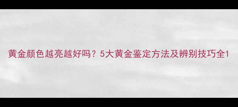 黄金颜色越亮越好吗5大黄金鉴定方法及辨别技巧全