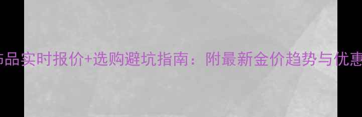 图片 黄金饰品实时报价+选购避坑指南：附最新金价趋势与优惠活动2