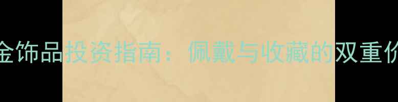 黄金饰品投资指南佩戴与收藏的双重价值