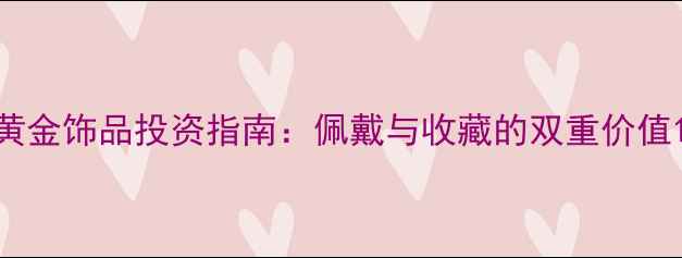 图片 黄金饰品投资指南：佩戴与收藏的双重价值1