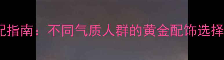 图片 黄金饰品搭配指南：不同气质人群的黄金配饰选择与佩戴技巧1