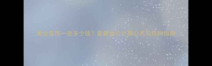 图片 黄金首饰一克多少钱？最新金价计算公式与选购指南