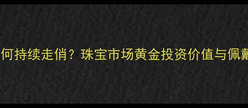 黄金首饰为何持续走俏珠宝市场黄金投资价值与佩戴需求深度