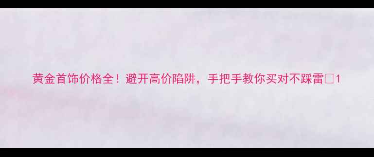 黄金首饰价格全避开高价陷阱手把手教你买对不踩雷