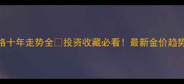 黄金首饰价格十年走势全投资收藏必看最新金价趋势选购指南