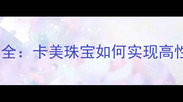 黄金首饰价格对比全卡美珠宝如何实现高性价比黄金定价