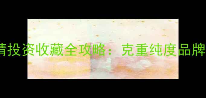 黄金首饰价格最新行情投资收藏全攻略克重纯度品牌如何影响金价波动
