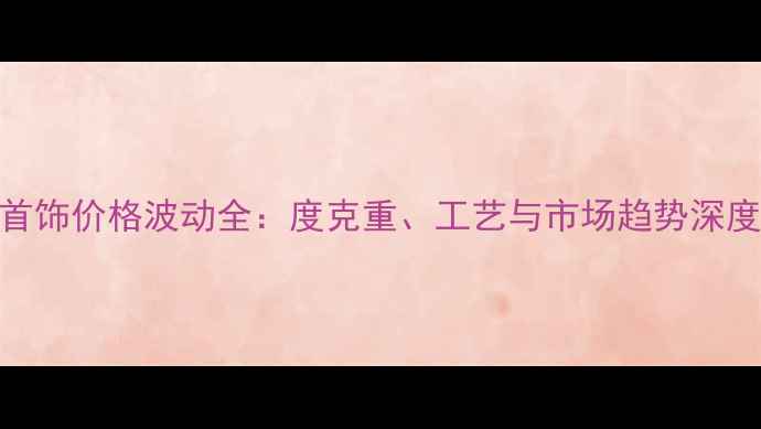 图片 黄金首饰价格波动全：度克重、工艺与市场趋势深度报告