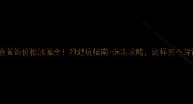 黄金首饰价格涨幅全附避坑指南选购攻略这样买不踩雷