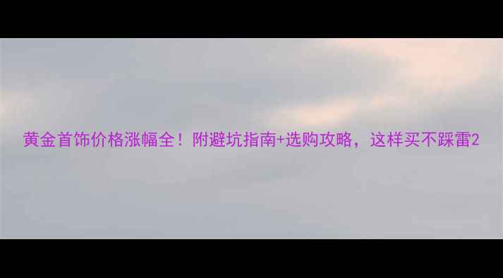 图片 黄金首饰价格涨幅全！附避坑指南+选购攻略，这样买不踩雷2