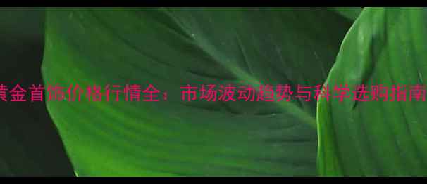 黄金首饰价格行情全市场波动趋势与科学选购指南