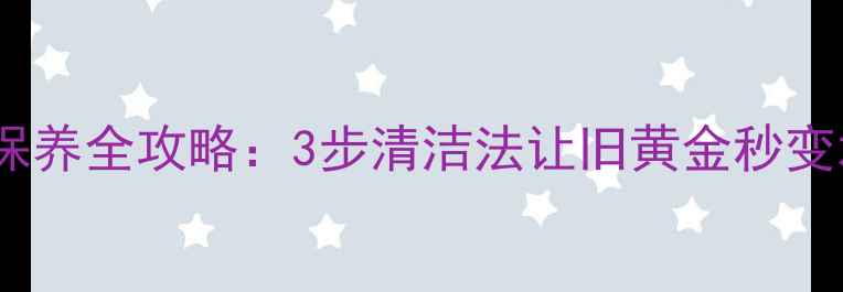 黄金首饰保养全攻略3步清洁法让旧黄金秒变水光肌