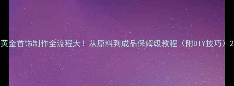 黄金首饰制作全流程大从原料到成品保姆级教程附DIY技巧