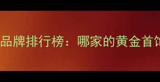 黄金首饰十大品牌排行榜哪家的黄金首饰值得入手
