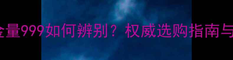 黄金首饰含金量999如何辨别权威选购指南与投资收藏全