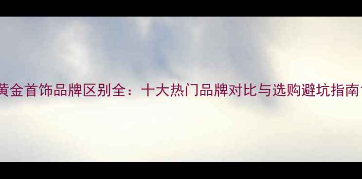 图片 黄金首饰品牌区别全：十大热门品牌对比与选购避坑指南1