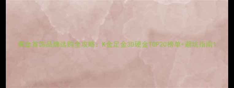 黄金首饰品牌选购全攻略K金足金3D硬金TOP20榜单避坑指南