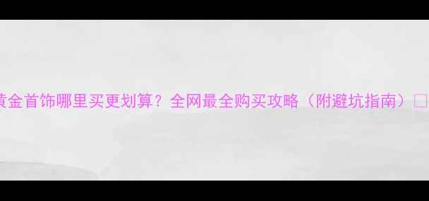 图片 黄金首饰哪里买更划算？全网最全购买攻略（附避坑指南）💎1