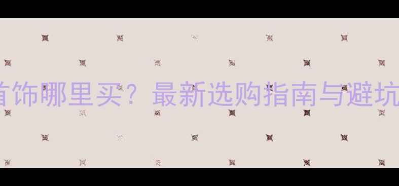 黄金首饰哪里买最新选购指南与避坑攻略