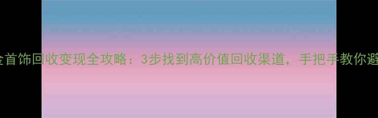 黄金首饰回收变现全攻略3步找到高价值回收渠道手把手教你避坑