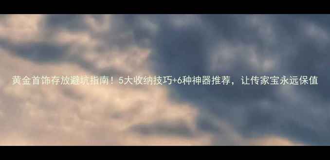黄金首饰存放避坑指南5大收纳技巧6种神器推荐让传家宝永远保值