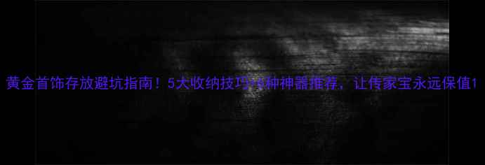 图片 黄金首饰存放避坑指南！5大收纳技巧+6种神器推荐，让传家宝永远保值1