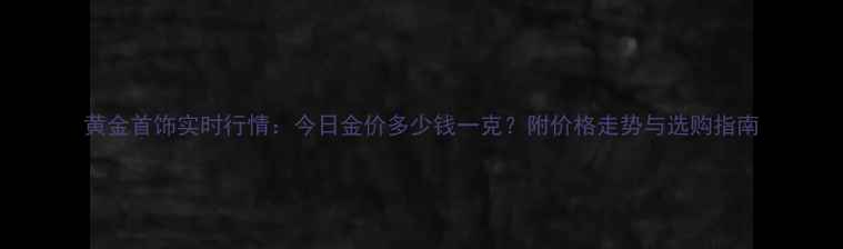 图片 黄金首饰实时行情：今日金价多少钱一克？附价格走势与选购指南