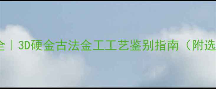 图片 黄金首饰工艺全｜3D硬金古法金工工艺鉴别指南（附选购避坑手册）2