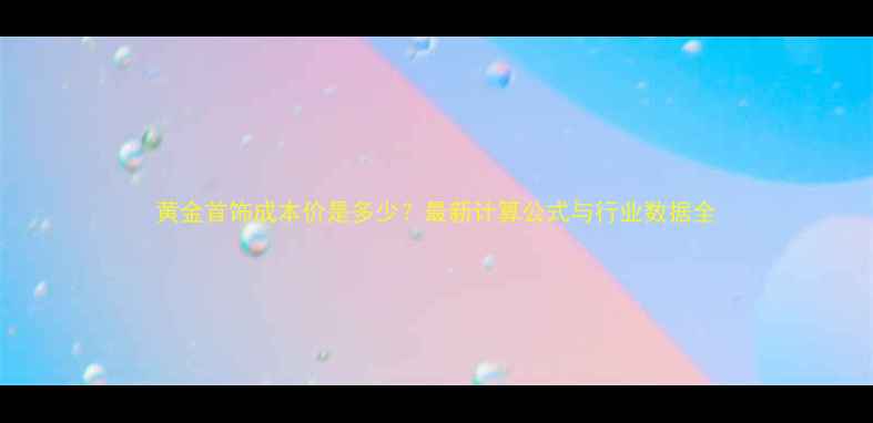 黄金首饰成本价是多少最新计算公式与行业数据全