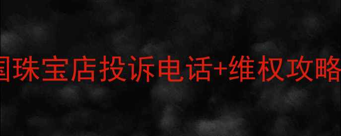 黄金首饰投诉避坑指南全国珠宝店投诉电话维权攻略附质检报告查询方法
