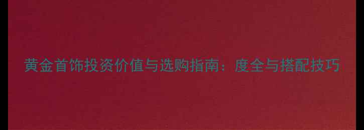 黄金首饰投资价值与选购指南度全与搭配技巧