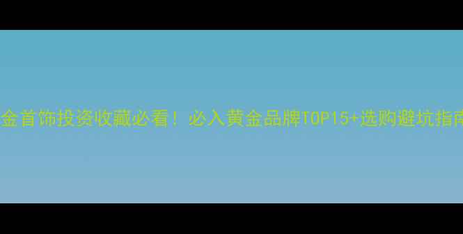 黄金首饰投资收藏必看必入黄金品牌TOP15选购避坑指南