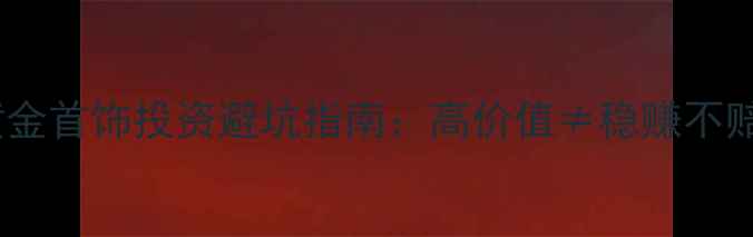 图片 黄金首饰投资避坑指南：高价值≠稳赚不赔1
