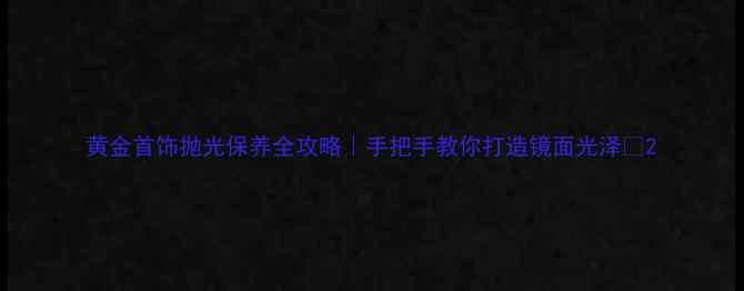 黄金首饰抛光保养全攻略手把手教你打造镜面光泽